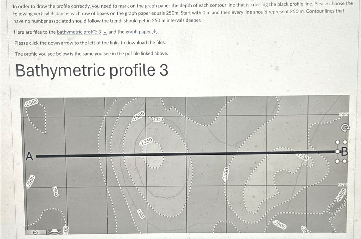 In order to draw the profile correctly, you need to mark on the graph paper the depth of each contour line that is crossing the black profile line. Please choose the
following vertical distance: each row of boxes on the graph paper equals 250m. Start with 0 m and then every line should represent 250 m. Contour lines that
have no number associated should follow the trend: should get in 250 m intervals deeper.
Here are files to the bathymetric profile 3 and the graph paper.
Please click the down arrow to the left of the links to download the files.
The profile you see below is the same you see in the pdf file linked above.
Bathymetric profile 3
2500
A
2000
2500
500-
1500
1250
$1250
1500
2000