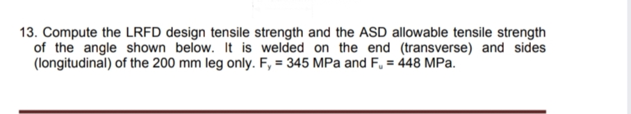 13. Compute the LRFD design tensile strength and the ASD allowable tensile strength
of the angle shown below. It is welded on the end (transverse) and sides
(longitudinal) of the 200 mm leg only. F, = 345 MPa and F. = 448 MPa.