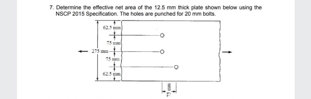 7. Determine the effective net area of the 12.5 mm thick plate shown below using the
NSCP 2015 Specification. The holes are punched for 20 mm bolts.
←
62.5 mm
75 mm
275 mm-
75 mm
62.5 mm
75 mm