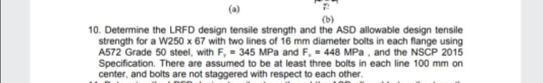 (a)
(b)
10. Determine the LRFD design tensile strength and the ASD allowable design tensile
strength for a W250 x 67 with two lines of 16 mm diameter bolts in each flange using
A572 Grade 50 steel, with F, = 345 MPa and F, = 448 MPa, and the NSCP 2015
Specification. There are assumed to be at least three bolts in each line 100 mm on
center, and bolts are not staggered with respect to each other.