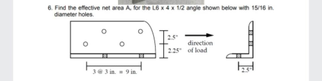 6. Find the effective net area A, for the L6 x 4 x 1/2 angle shown below with 15/16 in.
diameter holes.
O
3@ 3 in. 9 in.
2.5"
direction
2.25" of load
2