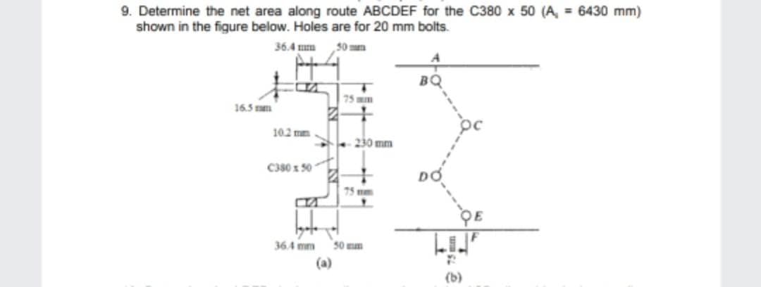 9. Determine the net area along route ABCDEF for the C380 x 50 (A, = 6430 mm)
shown in the figure below. Holes are for 20 mm bolts.
36.4 mm
50mm
16.5 m
10.2 mm
C380 x 50
B
Igaje
36.4 mm
-
(a)
75 mm
230 mm
75 mm
50 mm
BQ
(b)