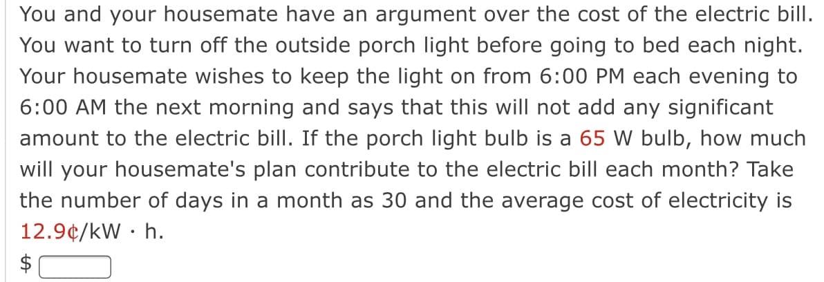 You and your housemate have an argument over the cost of the electric bill.
You want to turn off the outside porch light before going to bed each night.
Your housemate wishes to keep the light on from 6:00 PM each evening to
6:00 AM the next morning and says that this will not add any significant
amount to the electric bill. If the porch light bulb is a 65 W bulb, how much
will your housemate's plan contribute to the electric bill each month? Take
the number of days in a month as 30 and the average cost of electricity is
12.9¢/kW · h.
$
