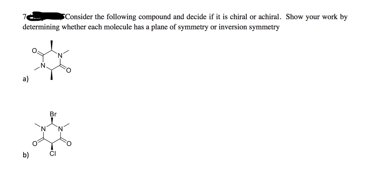 7
Consider the following compound and decide if it is chiral or achiral. Show your work by
determining whether each molecule has a plane of symmetry or inversion symmetry
а)
Br
b)
