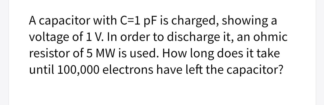 A capacitor with C=1 pF is charged, showing a
voltage of 1 V. In order to discharge it, an ohmic
resistor of 5 MW is used. How long does it take
until 100,000 electrons have left the capacitor?
