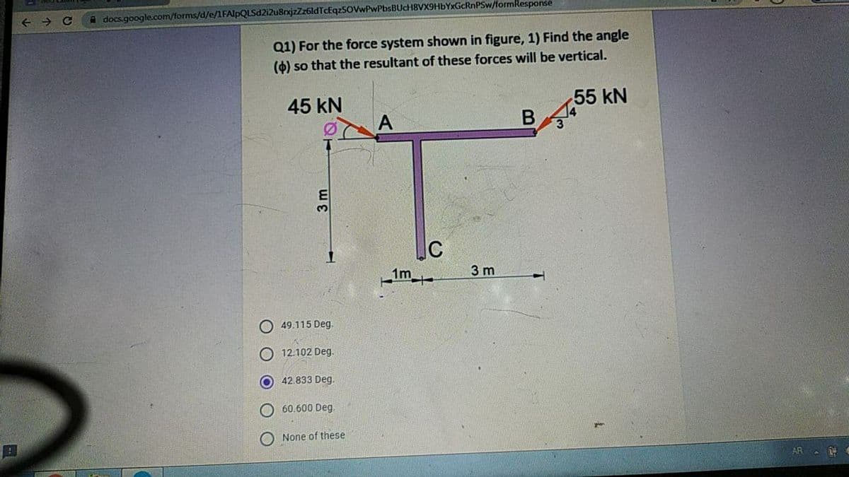 A docs.google.com/forms/d/e/1FAlpQLSd2i2u8rxjzZz6ldTcEqz50VwPwPbsBUcH8VX9HbYxGcRnPSw/formResponse
Q1) For the force system shown in figure, 1) Find the angle
(4) so that the resultant of these forces will be vertical.
45 kN
55 kN
A
E
1m
3 m
49.115 Deg.
O 12.102 Deg.
O 42.833 Deg.
60.600 Deg.
O None of these
AR A
