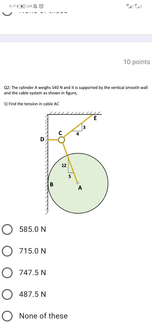 36 "ll
10 points
Q2: The cylinder A weighs 540 N and it is supported by the vertical smooth wall
and the cable system as shown in figure,
1) Find the tension in cable AC
3
4
12
A
O 585.0 N
O 715.0 N
O 747.5 N
O 487.5 N
O None of these
