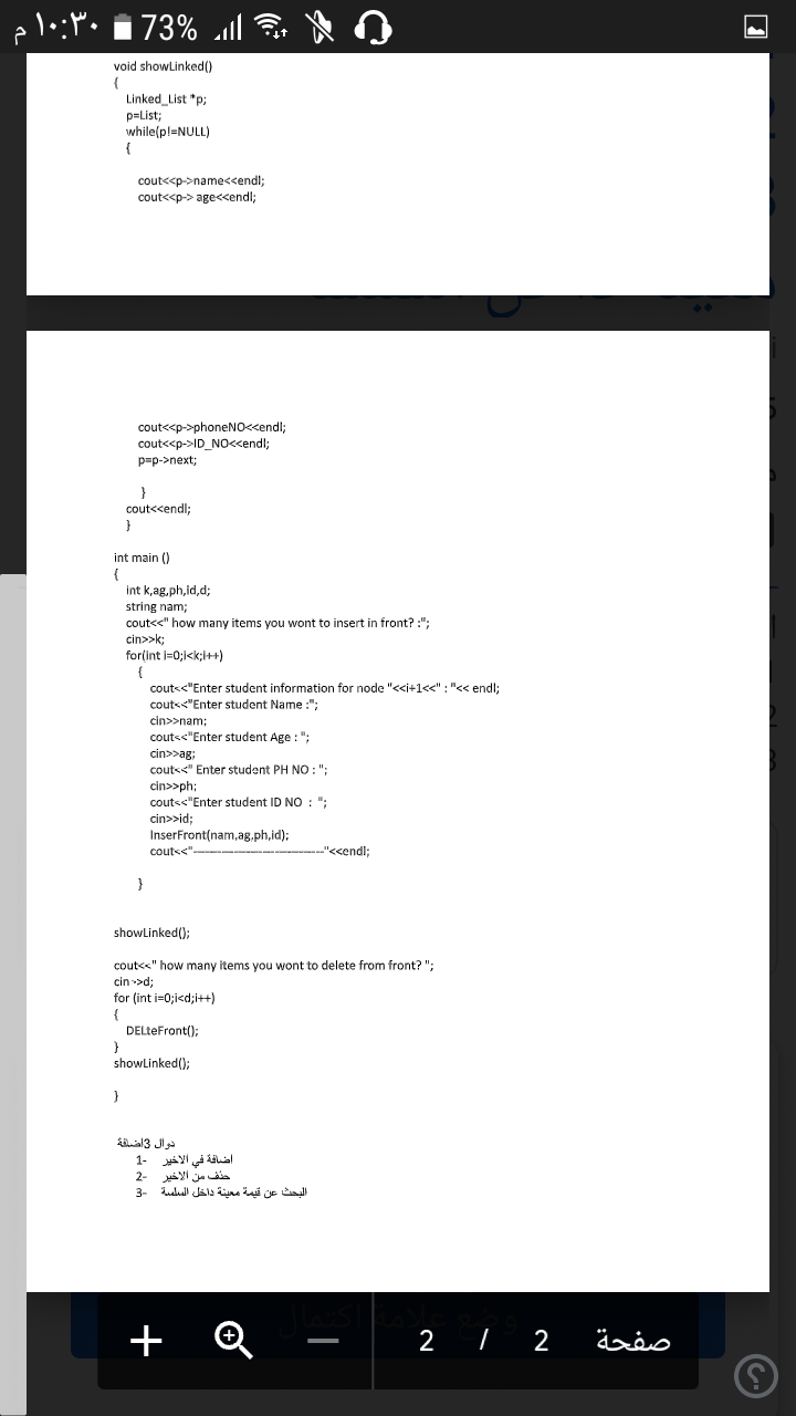 73%
void showLinked()
Linked_List "p;
p=List;
while(pl=NULL)
{
cout<<p->name<<endl;
cout<<p-> age<<endl;
cout<<p->phoneN0<<endl;
cout<<p->ID_NO<<endl;
p=p->next;
cout<<endl;
int main ()
int k,ag.ph,id,d;
string nam;
cout<<" how many items you wont to insert in front? :";
cin>>k;
for(int i=0;i<k;I++)
couts<"Enter student information for node "<<i+1<<" : "<< endl;
couts<"Enter student Name :";
cin>>nam;
couts<"Enter student Age : ";
cin>>ag:
cout<<" Enter student PH NO:";
cin>>ph:
couts<"Enter student ID NO : ":
cin>>id;
InserFront(nam,ag.ph,id);
couts<".
--"<<endl;
}
showLinked();
cout<<" how many items you wont to delete from front? ";
cin >d;
for (int i=0;i<d;i++)
DELteFront();
showLinked();
Aal3 Jl
اضافة في الأخير -1
حذف من الأخير -2
البحث عن قيمة معينة داخل الملمة 3
+ Q
2 I 2
صفحة
