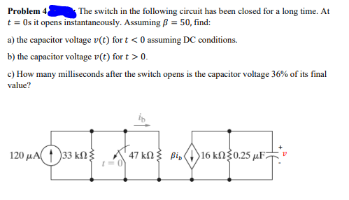 Problem 4
t = Os it opens instantaneously. Assuming ß = 50, find:
The switch in the following circuit has been closed for a long time. At
a) the capacitor voltage v(t) for t < 0 assuming DC conditions.
b) the capacitor voltage v(t) for t > 0.
c) How many milliseconds after the switch opens is the capacitor voltage 36% of its final
value?
120 μΑ( )33 Κξ
47 kN 3 Bi,
16 kΩξ0.25 μF
