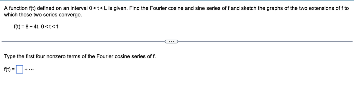 A function f(t) defined on an interval 0<t<L is given. Find the Fourier cosine and sine series of f and sketch the graphs of the two extensions of f to
which these two series converge.
f(t)=8-4t, 0<t<1
Type the first four nonzero terms of the Fourier cosine series of f.
f(t)=+
... +