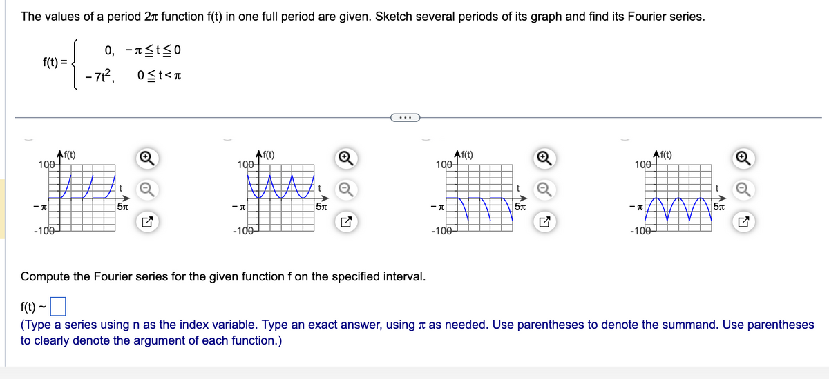 The values of a period 2+ function f(t) in one full period are given. Sketch several periods of its graph and find its Fourier series.
0, -≤t≤0
f(t) =
- 7t², 0≤t<
Af(t)
100-
-T
-100-
t
5π
Af(t)
100-
- T
-100-
t
5л
...
Af(t)
100-
-T
-100-
t
5л
N
Af(t)
100-
- T
-100-
t
5л
Compute the Fourier series for the given function f on the specified interval.
f(t) ~
(Type a series using n as the index variable. Type an exact answer, using as needed. Use parentheses to denote the summand. Use parentheses
to clearly denote the argument of each function.)