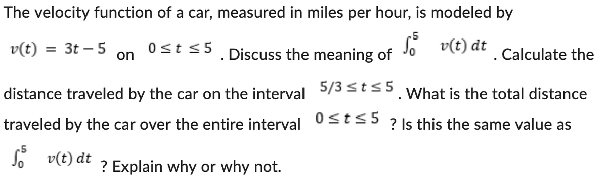 The velocity function of a car, measured in miles per hour, is modeled by
5
v(t)
= 3t-5
0 ≤t ≤5
on
Discuss the meaning of
So v(t) dt
Calculate the
distance traveled by the car on the interval 5/3 ≤t≤5. What is the total distance
0 ≤ t≤5
traveled by the car over the entire interval
? Is this the same value as
√ v(t) dt
? Explain why or why not.