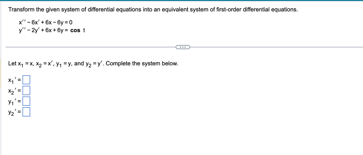 Transform the given system of differential equations into an equivalent system of first-order differential equations.
x'' - 6x' + 6x-6y=0
y'' - 2y' + 6x+6y= cos t
Let x₁ =x, x₂ = x', y₁ = y, and y₂ = y'. Complete the system below.
X₁'
x2
11
Y₁
Y₂':
II