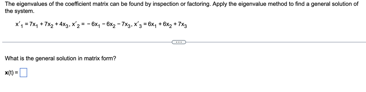 The eigenvalues of the coefficient matrix can be found by inspection or factoring. Apply the eigenvalue method to find a general solution of
the system.
x₁ = 7x₁ + 7x₂ + 4x3, X'2 = − 6x₁ − 6x₂ − 7x3, x'3 = 6x₁ + 6x2 + 7x3
What is the general solution in matrix form?
x(t) =