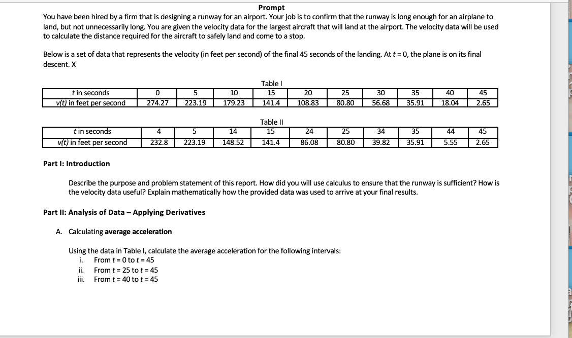 Prompt
You have been hired by a firm that is designing a runway for an airport. Your job is to confirm that the runway is long enough for an airplane to
land, but not unnecessarily long. You are given the velocity data for the largest aircraft that will land at the airport. The velocity data will be used
to calculate the distance required for the aircraft to safely land and come to a stop.
Below is a set of data that represents the velocity (in feet per second) of the final 45 seconds of the landing. At t = 0, the plane is on its final
descent. X
Table I
t in seconds
v(t) in feet per second
0
274.27
5
10
223.19
179.23
15
141.4
20
25
30
108.83
80.80
56.68
35
35.91
40
18.04
45
2.65
t in seconds
v(t) in feet per second
4
5
232.8
223.19
14
148.52
Table II
15
24
141.4
86.08
25
80.80
34
35
44
45
39.82
35.91
5.55
2.65
Part I: Introduction
Describe the purpose and problem statement of this report. How did you will use calculus to ensure that the runway is sufficient? How is
the velocity data useful? Explain mathematically how the provided data was used to arrive at your final results.
Part II: Analysis of Data - Applying Derivatives
A. Calculating average acceleration
Using the data in Table I, calculate the average acceleration for the following intervals:
i.
From t = 0 tot = 45
ii.
From t = 25 tot = 45
iii.
From t = 40 tot = 45