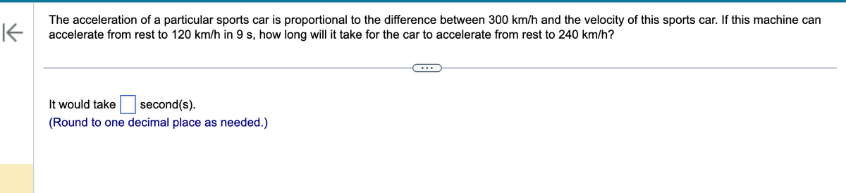 K
The acceleration of a particular sports car is proportional to the difference between 300 km/h and the velocity of this sports car. If this machine can
accelerate from rest to 120 km/h in 9 s, how long will it take for the car to accelerate from rest to 240 km/h?
It would take
second(s).
(Round to one decimal place as needed.)