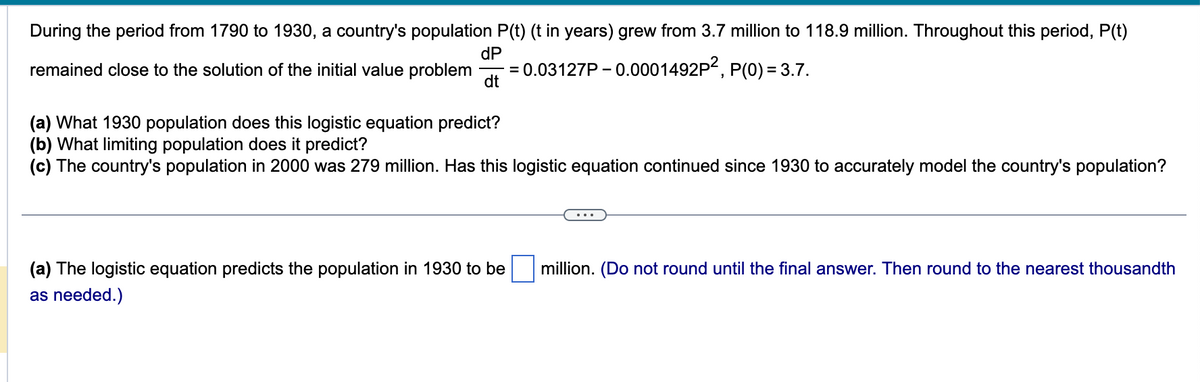 During the period from 1790 to 1930, a country's population P(t) (t in years) grew from 3.7 million to 118.9 million. Throughout this period, P(t)
dP
remained close to the solution of the initial value problem =
0.03127P-0.0001492P²,
P(0) = 3.7.
dt
(a) What 1930 population does this logistic equation predict?
(b) What limiting population does it predict?
(c) The country's population in 2000 was 279 million. Has this logistic equation continued since 1930 to accurately model the country's population?
(a) The logistic equation predicts the population in 1930 to be
as needed.)
million. (Do not round until the final answer. Then round to the nearest thousandth