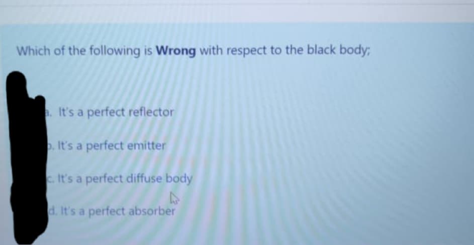 Which of the following is Wrong with respect to the black body;
It's a perfect reflector
. It's a perfect emitter
c. It's a perfect diffuse body
d. It's a perfect absorber
