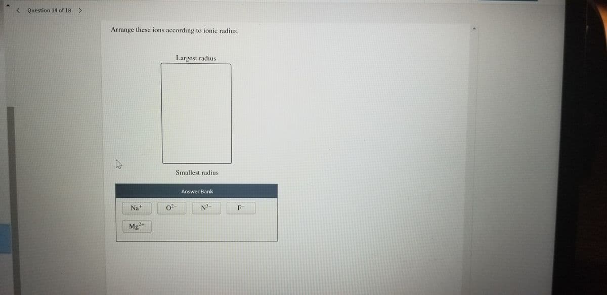 < Question 14 of 18
Arrange these ions according to ionic radius.
Largest radius
Smallest radius
Answer Bank
Nat
02-
N3-
F-
Mg
2+
