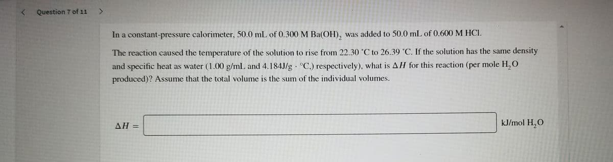 Question 7 of 11 >
In a constant-pressure calorimeter, 50.0 mL of 0.300 M Ba(OH), was added to 50.0 mL of 0.600 M HCI.
The reaction caused the temperature of the solution to rise from 22.30 °C to 26.39 °C. If the solution has the same density
and specific heat as water (1.00 g/mL and 4.184J/g · °C,) respectively), what is AH for this reaction (per mole H, O
produced)? Assume that the total volume is the sum of the individual volumes.
AH
ΔΗ
kJ/mol H,O
%3D
