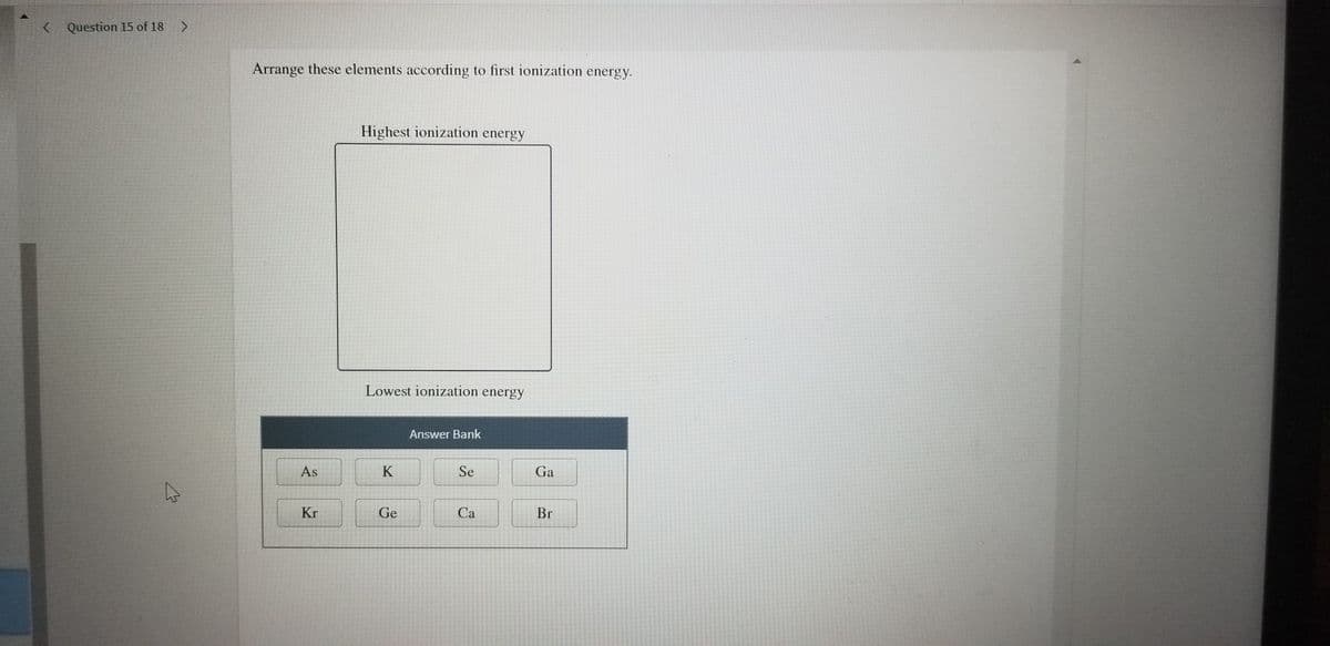< Question 15 of 18
Arrange these elements according to first ionization energy.
Highest ionization energy
Lowest ionization energy
Answer Bank
As
K
Se
Ga
Kr
Ge
Са
Br

