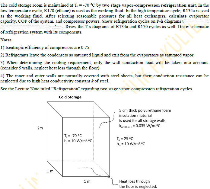 The cold storage room is maintained at T; = -70 °C by two stage vapor-compression refrigeration unit. In the
low temperature cycle, R170 (ethane) is used as the working fluid. In the high temperature cycle, R134a is used
as the working fluid. After selecting reasonable pressures for all heat exchangers, calculate evaporator
capacity, COP of the system, and compressor powers. Show refrigeration cycles on P-h diagrams i
Draw the T-s diagrams of R134a and R170 cycles as well. Draw schematic
of refrigeration system with its components.
ULI
Notes
1) Isentropic efficiency of compressors are 0.75.
2) Refrigerants leave the condensers as saturated liquid and exit from the evaporators as saturated vapor.
3) When determining the cooling requirement, only the wall conduction load will be taken into account.
(consider 5 walls, neglect heat loss through the floor)
4) The inner and outer walls are normally covered with steel sheets, but their conduction resistance can be
neglected due to high heat conductivity constant k of steel.
See the Lecture Note titled “Refrigeration" regarding two stage vapor-compression refrigeration cycles.
Cold Storage
5 cm thick polyurethane foam
insulation material
is used for all storage walls.
Kurethane = 0.035 W/m.°C
2m
T = -70 °C
h; = 10 W/m?.°C
T, = 25 °C
ho = 10 W/m?.°C
%3D
1 m
1 m
Heat loss through
the floor is neglected.
