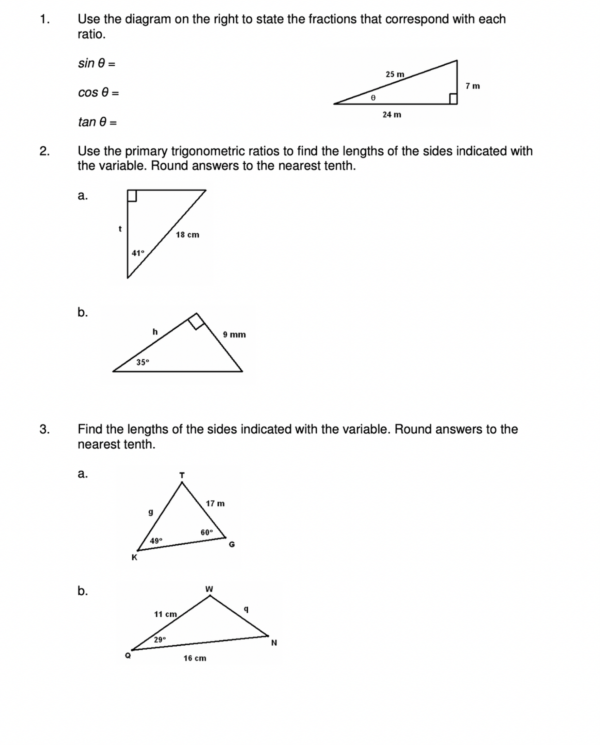 1.
2.
3.
Use the diagram on the right to state the fractions that correspond with each
ratio.
sin e
cos 0 =
tan 0 =
a.
b.
Use the primary trigonometric ratios to find the lengths of the sides indicated with
the variable. Round answers to the nearest tenth.
a.
41°
b.
35⁰
h
K
g
49⁰
18 cm
Find the lengths of the sides indicated with the variable. Round answers to the
nearest tenth.
11 cm
29⁰
T
17 m
60⁰
9 mm
W
16 cm
0
G
25 m
N
24 m
7m