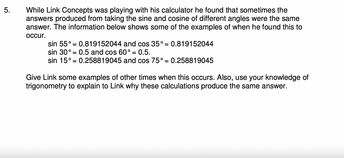 5.
While Link Concepts was playing with his calculator he found that sometimes the
answers produced from taking the sine and cosine of different angles were the same
answer. The information below shows some of the examples of when he found this to
occur.
sin 55° 0.819152044 and cos 35° = 0.819152044
sin 30° 0.5 and cos 60° = 0.5.
sin 15° 0.258819045 and cos 75° = 0.258819045
=
=
=
Give Link some examples of other times when this occurs. Also, use your knowledge of
trigonometry to explain to Link why these calculations produce the same answer.