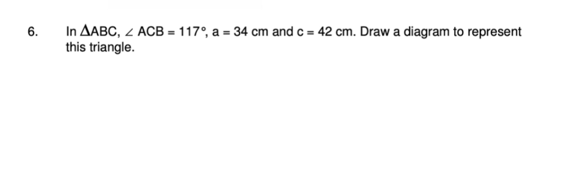 6.
In AABC, < ACB = 117°, a = 34 cm and c = 42 cm. Draw a diagram to represent
this triangle.