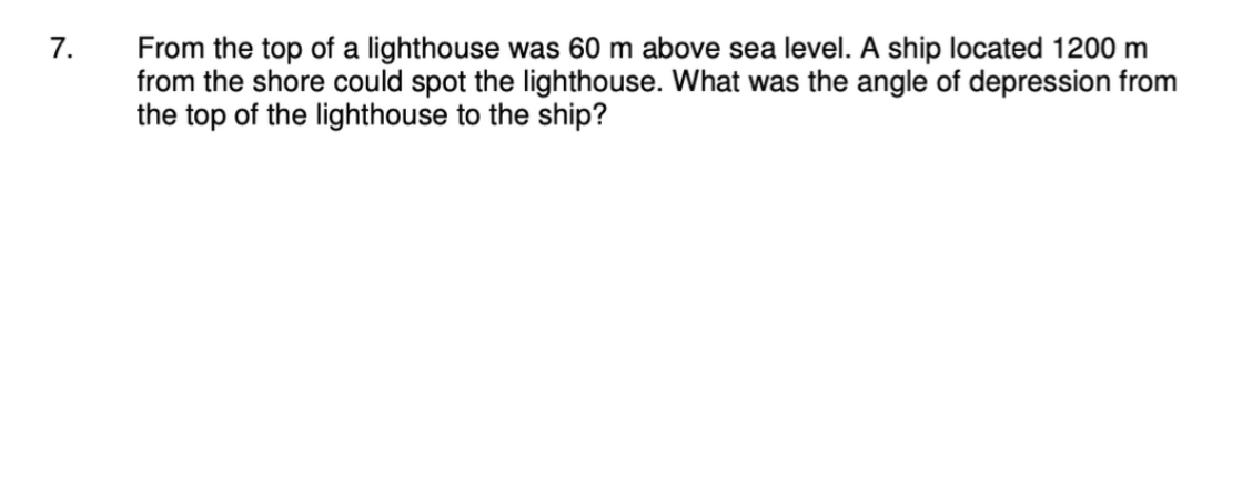 7.
From the top of a lighthouse was 60 m above sea level. A ship located 1200 m
from the shore could spot the lighthouse. What was the angle of depression from
the top of the lighthouse to the ship?