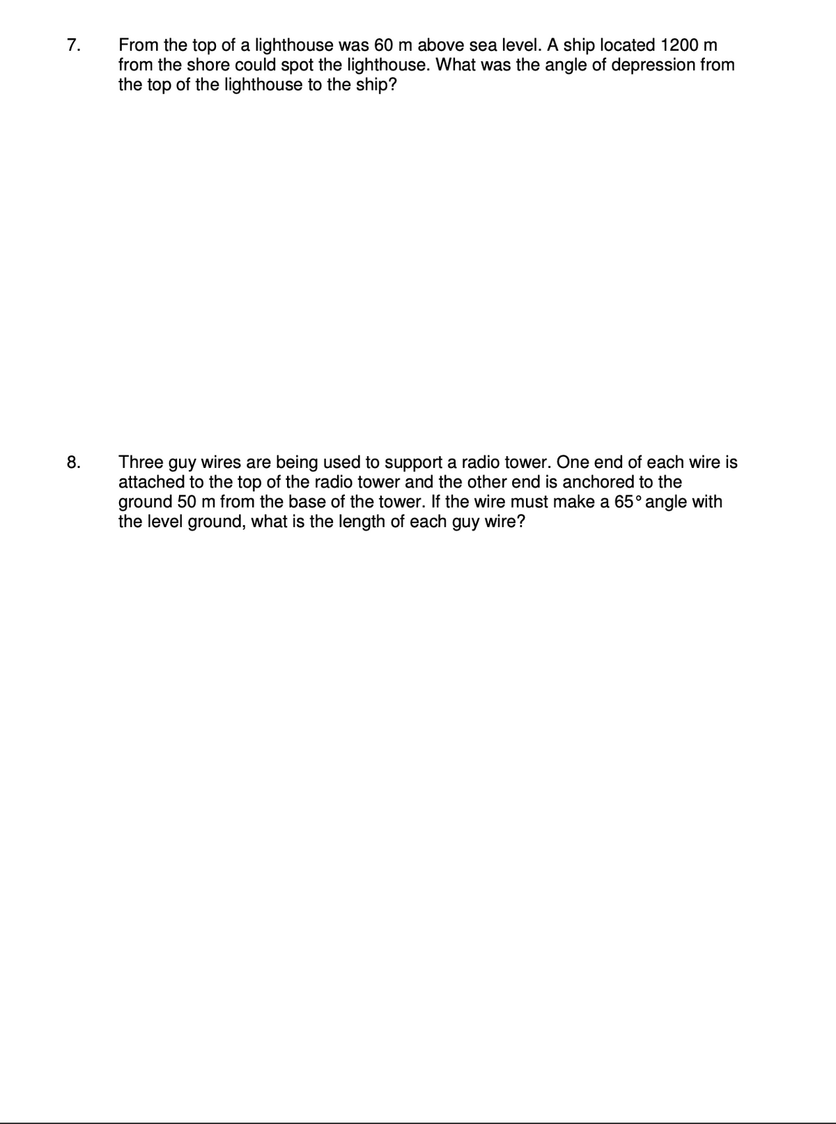 7.
8.
From the top of a lighthouse was 60 m above sea level. A ship located 1200 m
from the shore could spot the lighthouse. What was the angle of depression from
the top of the lighthouse to the ship?
Three guy wires are being used to support a radio tower. One end of each wire is
attached to the top of the radio tower and the other end is anchored to the
ground 50 m from the base of the tower. If the wire must make a 65° angle with
the level ground, what is the length of each guy wire?