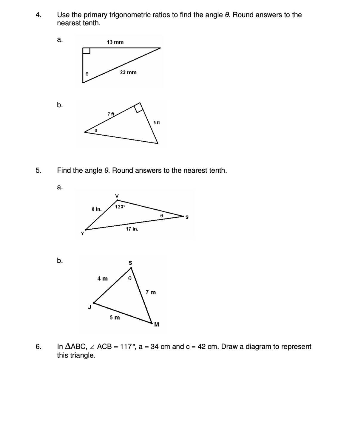 4.
5.
6.
Use the primary trigonometric ratios to find the angle 8. Round answers to the
nearest tenth.
a.
b.
a.
0
b.
13 mm
8 in.
7 ft
Find the angle 0. Round answers to the nearest tenth.
4 m
23 mm
V
123⁰
5 m
17 in.
5 ft
S
7m
M
0
S
In AABC, ZACB = 117°, a = 34 cm and c = 42 cm. Draw a diagram to represent
this triangle.