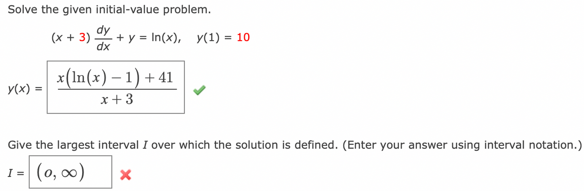 Solve the given initial-value problem.
dy
(x + 3) + y = In(x),
dx
y(x) =
x(ln(x) − 1) + 41
x + 3
y(1) = 10
Give the largest interval I over which the solution is defined. (Enter your answer using interval notation.)
1 = (0, ∞0)
X