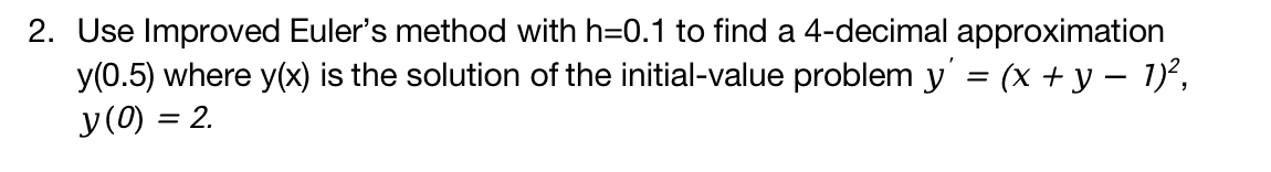 2. Use Improved Euler's method with h=0.1 to find a 4-decimal approximation
y(0.5) where y(x) is the solution of the initial-value problem y' = (x + y − 1)²,
y (0) = 2.