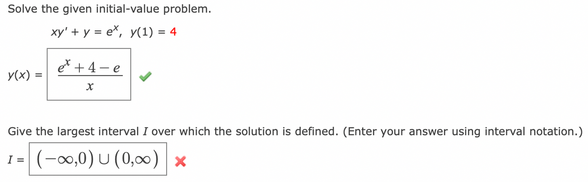 Solve the given initial-value problem.
xy' + y = ex, y(1) = 4
y(x) =
et + 4
X
e
Give the largest interval I over which the solution is defined. (Enter your answer using interval notation.)
I = (-∞,0) U (0,∞) ×