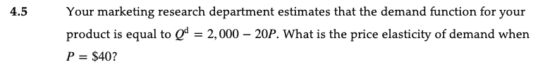 4.5
Your marketing research department estimates that the demand function for your
product is equal to Qd = 2,000 - 20P. What is the price elasticity of demand when
P = $40?