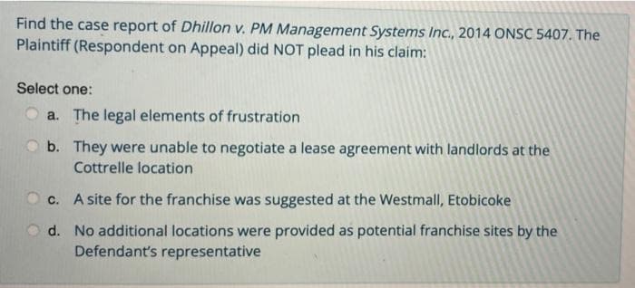 Find the case report of Dhillon v. PM Management Systems Inc., 2014 ONSC 5407. The
Plaintiff (Respondent on Appeal) did NOT plead in his claim:
Select one:
a. The legal elements of frustration
b. They were unable to negotiate a lease agreement with landlords at the
Cottrelle location
c. A site for the franchise was suggested at the Westmall, Etobicoke
d. No additional locations were provided as potential franchise sites by the
Defendant's representative