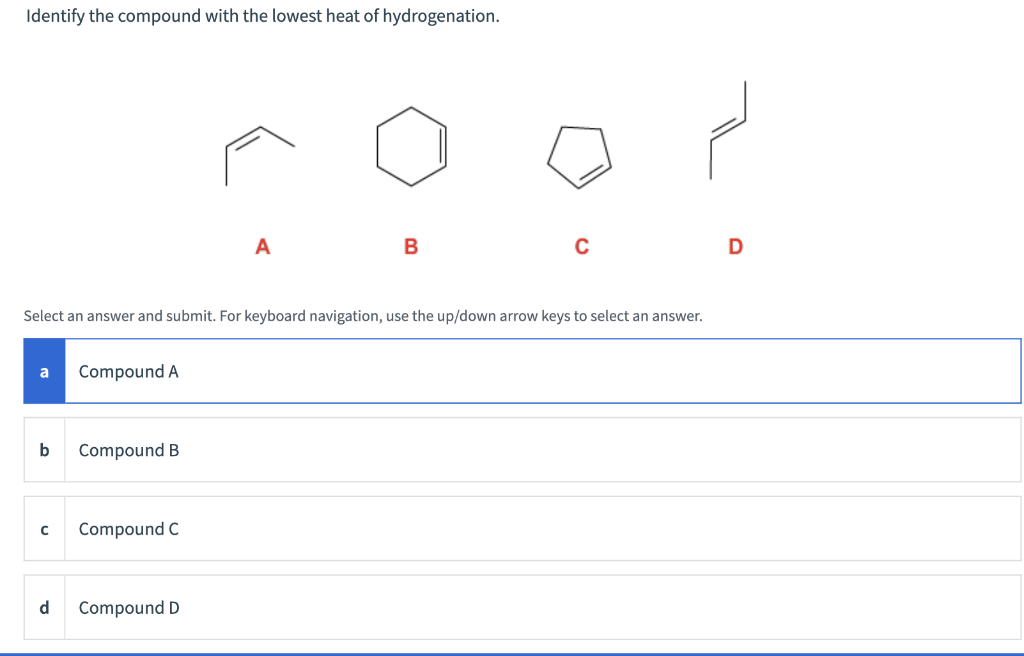 Identify the compound with the lowest heat of hydrogenation.
a
Select an answer and submit. For keyboard navigation, use the up/down arrow keys to select an answer.
b
с
d
Compound A
Compound B
Compound C
A
Compound D
B
D