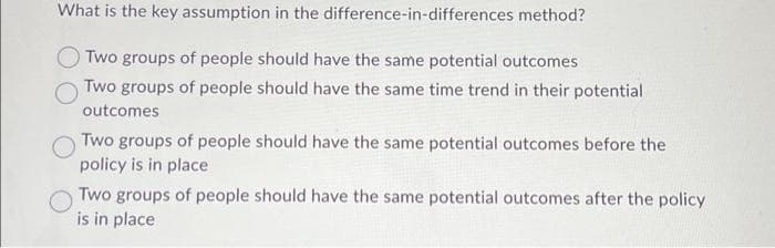 What is the key assumption in the difference-in-differences method?
Two groups of people should have the same potential outcomes
Two groups of people should have the same time trend in their potential
outcomes
Two groups of people should have the same potential outcomes before the
policy is in place
Two groups of people should have the same potential outcomes after the policy
is in place