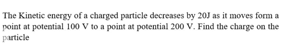 The Kinetic energy of a charged particle decreases by 20J as it moves form a
point at potential 100 V to a point at potential 200 V. Find the charge on the
particle
