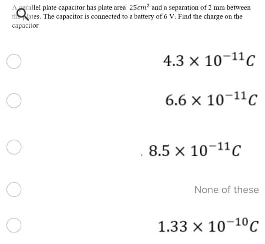 Aarallel plate capacitor has plate area 25cm? and a separation of 2 mm between
thates. The capacitor is connected to a battery of 6 V. Find the charge on the
capacitor
4.3 x 10-11C
6.6 x 10-11C
8.5 x 10-11C
None of these
1.33 x 10-10c
