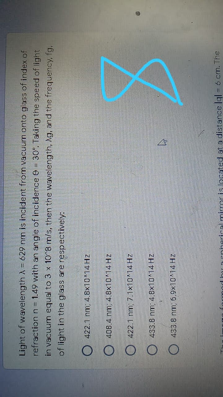 Light of wavelength A = 629 nm is incident from vacuum onto glass of index of
refraction n= 1.49 with an angle of incidence 0 = 30°. Taking the speed of light
in vacuum equal to 3 x 10^8 m/s, then the waveleng th, Ag, and the frequency, fg,
of light in the glass are respectively:
O 422.1 nm; 4.8x10^14HZ
O 408.4 nm; 4.8x10^14 Hz
O 422.1 nm, 7.1x10*14 Hz
O 433.8 nm, 4.8x10 14 Hz
O 433.8 nm, 6.9x10 14HZ
aonherical mirror is located at a distance gl = 6 cm. The
%3D
