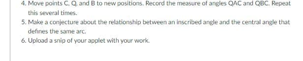 4. Move points C, Q and B to new positions. Record the measure of angles QAC and QBC. Repeat
this several times.
5. Make a conjecture about the relationship between an inscribed angle and the central angle that
defines the same arc.
6. Upload a snip of your applet with your work.
