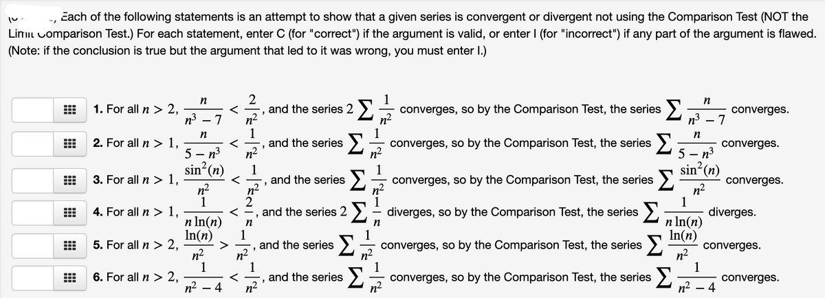 čach of the following statements is an attempt to show that a given series is convergent or divergent not using the Comparison Test (NOT the
Limil uomparison Test.) For each statement, enter C (for "correct") if the argument is valid, or enter I (for "incorrect") if any part of the argument is flawed.
(Note: if the conclusion is true but the argument that led to it was wrong, you must enter I.)
2
and the series 2 ).
n-
1
converges, so by the Comparison Test, the series >.
n2
1
converges, so by the Comparison Test, the series
n2
n
1. For all n > 2,
n3
converges.
n3 – 7
n
n
2. For all n > 1,
Σ
...
and the series
n2
converges.
5 — п3
sin? (n)
5 — п3
sin?(n)
1
and the series
n2
2
and the series 2
converges, so by the Comparison Test, the series >.
n2
3. For all n > 1,
n2
1
4. For all n > 1,
...
...
converges.
...
...
diverges, so by the Comparison Test, the series
diverges.
n In(n)
In(n)
converges, so by the Comparison Test, the series >.
n In(n)
In(n)
5. For all n > 2,
n2
1
6. For all n > 2,
n2
n
n
and the series
n2
converges.
n2
1
converges, so by the Comparison Test, the series
n2
n2
1
and the series
n-
Σ
converges.
4
n? – 4
V
V
