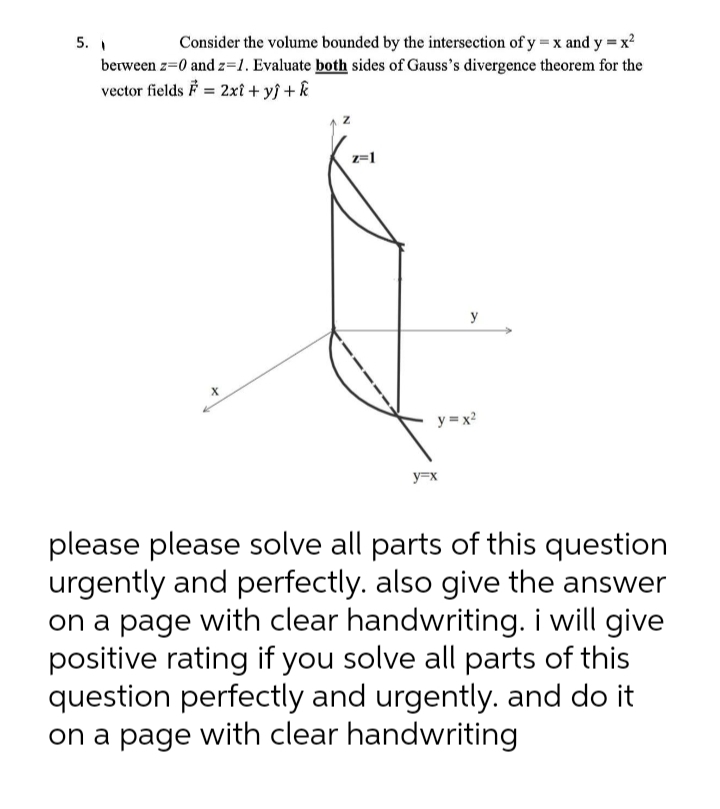 5. 1
berween z=0 and z=1. Evaluate both sides of Gauss's divergence theorem for the
vector fields F = 2xt + y} + k
Consider the volume bounded by the intersection of y = x and y = x?
z=1
y
y = x?
y=x
please please solve all parts of this question
urgently and perfectly. also give the answer
on a page with clear handwriting. i will give
positive rating if you solve all parts of this
question perfectly and urgently. and do it
on a page with clear handwriting
