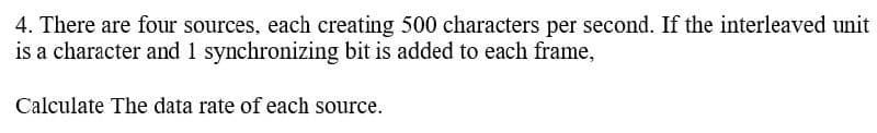 4. There are four sources, each creating 500 characters per second. If the interleaved unit
is a character and 1 synchronizing bit is added to each frame,
Calculate The data rate of each source.
