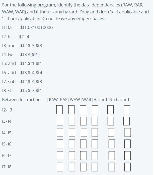 For the following program, identify the data dependencies (RAW, RAR,
WAW, WAR) and if there's any hazard. Drag and drop 'x' if applicable and
'if not applicable. Do not leave any empty spaces.
11: la
$t1,0x10010000
12: li
$t2,4
13: xor $t2,$t3,$t3
14: Iw
$t3,4($t1)
15: and $t4,$t1,$t1
16: add $t3,$t4,$t4
17: sub $t2,$t4,$t3
18: slt
$t5,$t3,$t1
Between Instructions |RAW|RAR|WAW|WAR|Hazard|No hazard|
12- 13
13- 14
14- 15
15- 16
16- 17
17- 18
