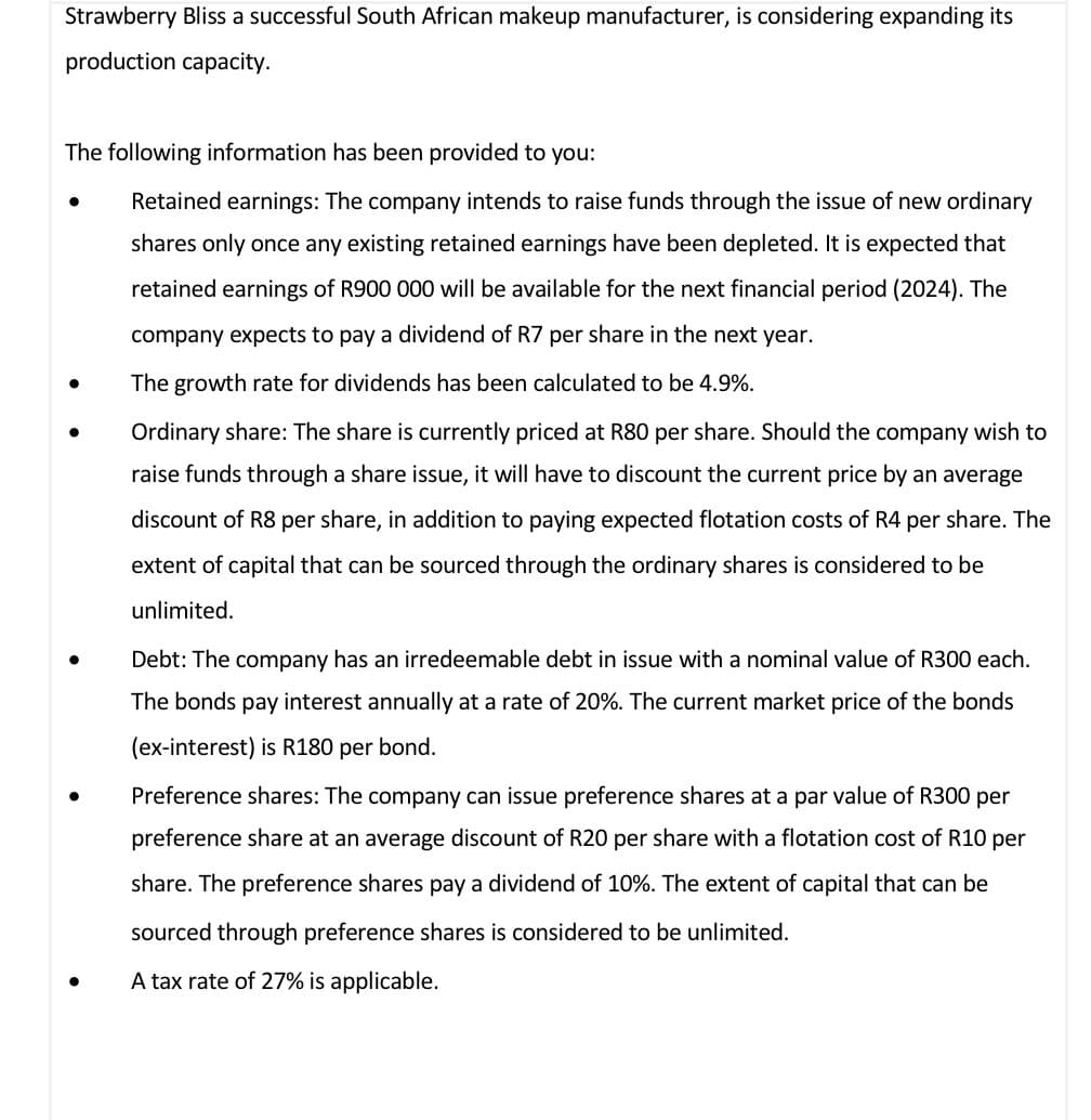 Strawberry Bliss a successful South African makeup manufacturer, is considering expanding its
production capacity.
The following information has been provided to you:
• Retained earnings: The company intends to raise funds through the issue of new ordinary
shares only once any existing retained earnings have been depleted. It is expected that
retained earnings of R900 000 will be available for the next financial period (2024). The
company expects to pay a dividend of R7 per share in the next year.
•
•
•
The growth rate for dividends has been calculated to be 4.9%.
Ordinary share: The share is currently priced at R80 per share. Should the company wish to
raise funds through a share issue, it will have to discount the current price by an average
discount of R8 per share, in addition to paying expected flotation costs of R4 per share. The
extent of capital that can be sourced through the ordinary shares is considered to be
unlimited.
Debt: The company has an irredeemable debt in issue with a nominal value of R300 each.
The bonds pay interest annually at a rate of 20%. The current market price of the bonds
(ex-interest) is R180 per bond.
Preference shares: The company can issue preference shares at a par value of R300 per
preference share at an average discount of R20 per share with a flotation cost of R10 per
share. The preference shares pay a dividend of 10%. The extent of capital that can be
sourced through preference shares is considered to be unlimited.
A tax rate of 27% is applicable.