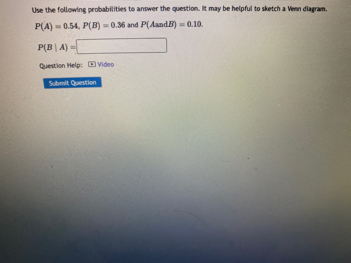 Use the following probabilities to answer the question. It may be helpful to sketch a Venn diagram.
P(A) 0.54, P(B) = 0.36 and P(AandB)
ZAINALI
P(BA)
Question Help: Video
Submit Question
B
0.10.