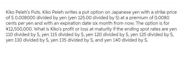 Kiko Peleh's Puts. Kiko Peleh writes a put option on Japanese yen with a strike price
of $ 0.008000 divided by yen (yen 125.00 divided by $) at a premium of 0.0080
cents per yen and with an expiration date six month from now. The option is for
¥12,500,000. What is Kiko's profit or loss at maturity if the ending spot rates are yen
110 divided by S, yen 115 divided by S, yen 120 divided by $, yen 125 divided by S,
yen 130 divided by S, yen 135 divided by S, and yen 140 divided by S.